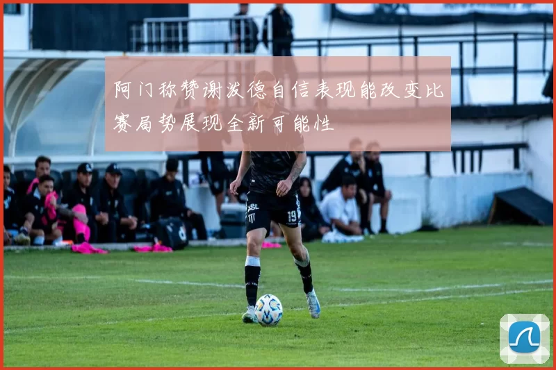 阿门称赞谢泼德自信表现能改变比赛局势展现全新可能性