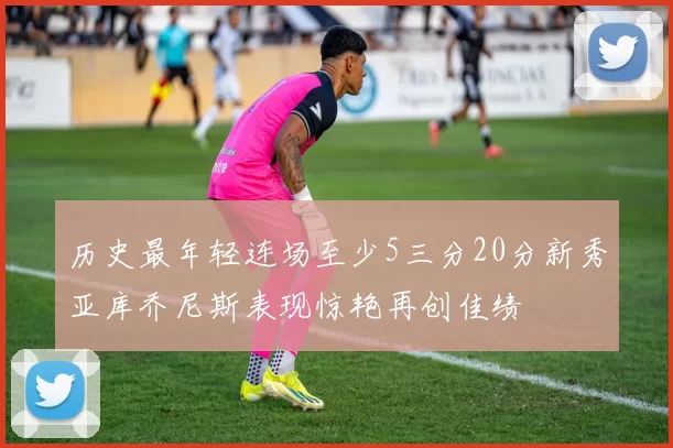 历史最年轻连场至少5三分20分新秀亚库乔尼斯表现惊艳再创佳绩