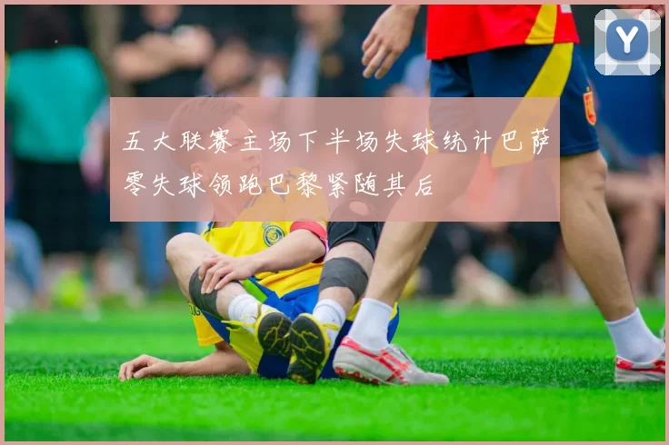 五大联赛主场下半场失球统计巴萨零失球领跑巴黎紧随其后