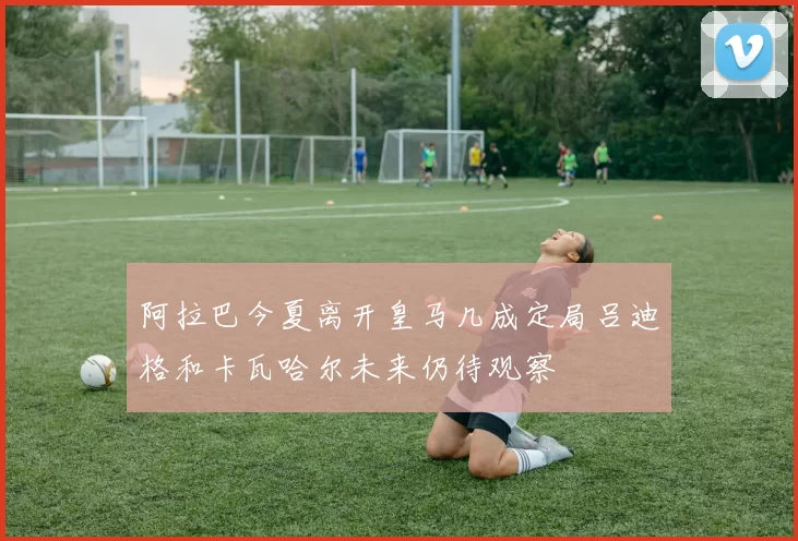 阿拉巴今夏离开皇马几成定局吕迪格和卡瓦哈尔未来仍待观察