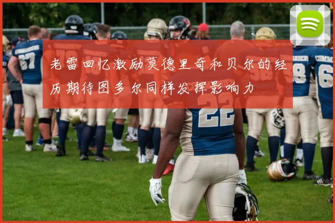 老雷回忆激励莫德里奇和贝尔的经历期待图多尔同样发挥影响力