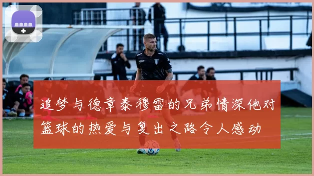 追梦与德章泰穆雷的兄弟情深他对篮球的热爱与复出之路令人感动