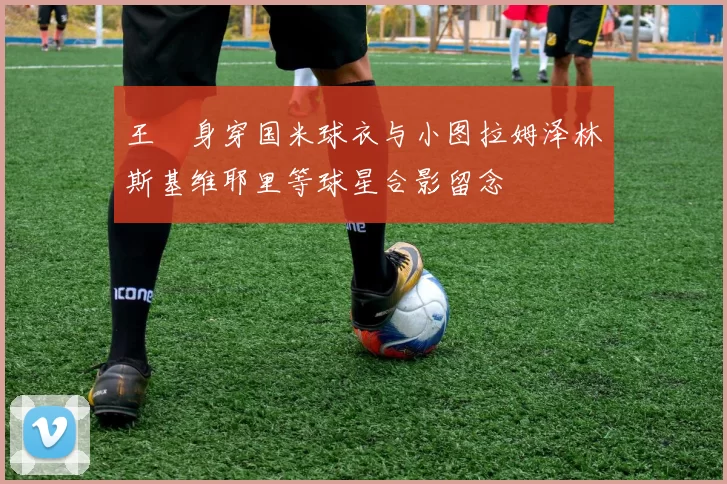 王濛身穿国米球衣与小图拉姆泽林斯基维耶里等球星合影留念