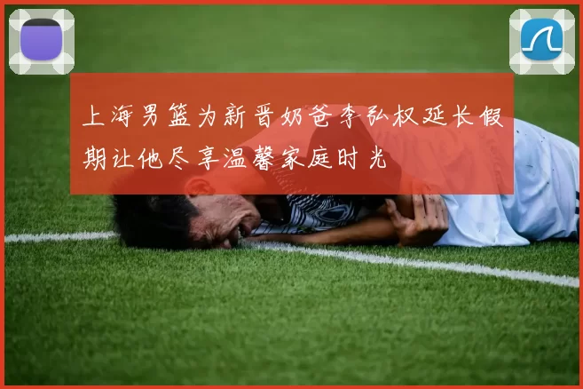 上海男篮为新晋奶爸李弘权延长假期让他尽享温馨家庭时光
