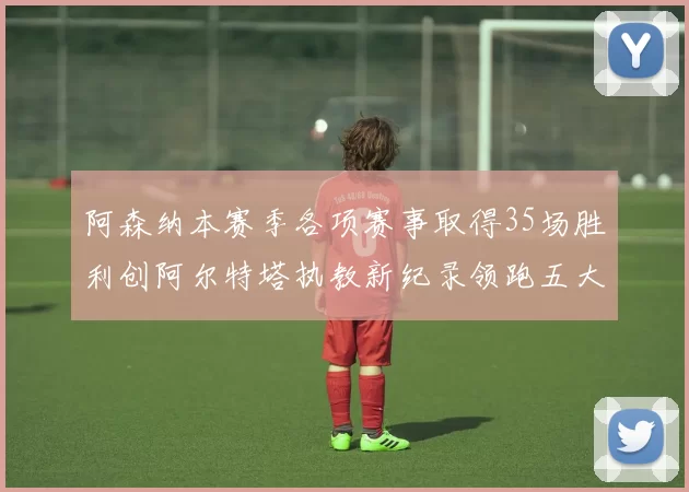 阿森纳本赛季各项赛事取得35场胜利创阿尔特塔执教新纪录领跑五大联赛