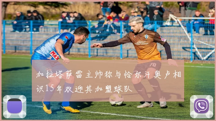 加拉塔萨雷主帅称与恰尔汗奥卢相识15年欢迎其加盟球队