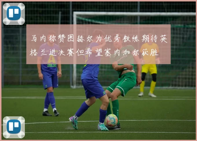 马内称赞图赫尔为优秀教练期待英格兰进决赛但希望塞内加尔获胜