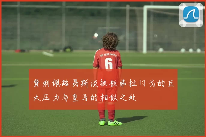 费利佩路易斯谈执教弗拉门戈的巨大压力与皇马的相似之处