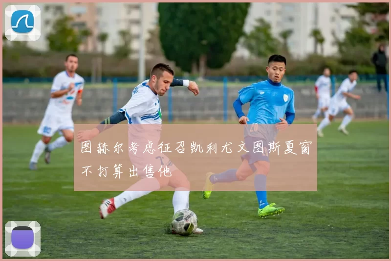 图赫尔考虑征召凯利尤文图斯夏窗不打算出售他
