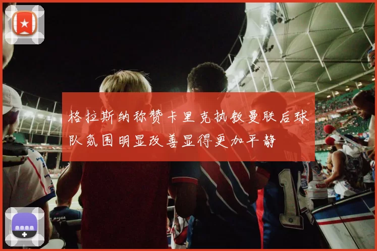 格拉斯纳称赞卡里克执教曼联后球队氛围明显改善显得更加平静