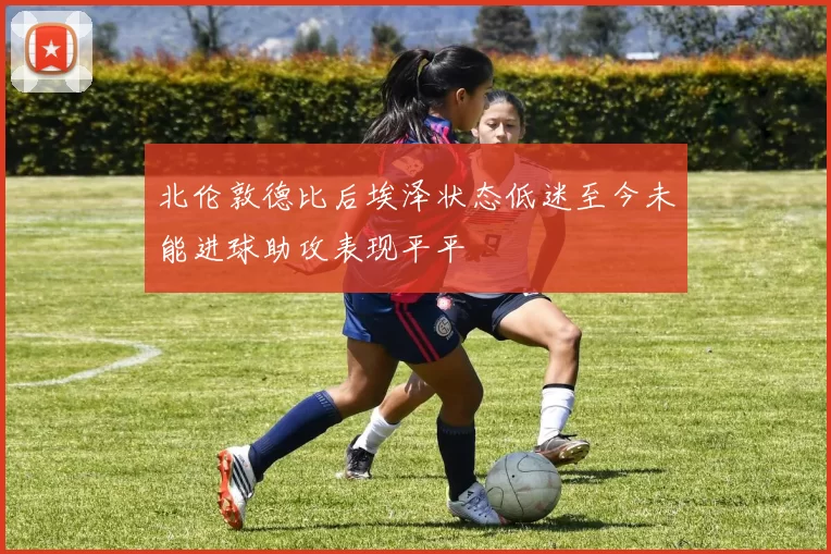 北伦敦德比后埃泽状态低迷至今未能进球助攻表现平平