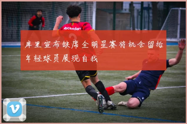 库里宣布缺席全明星赛将机会留给年轻球员展现自我