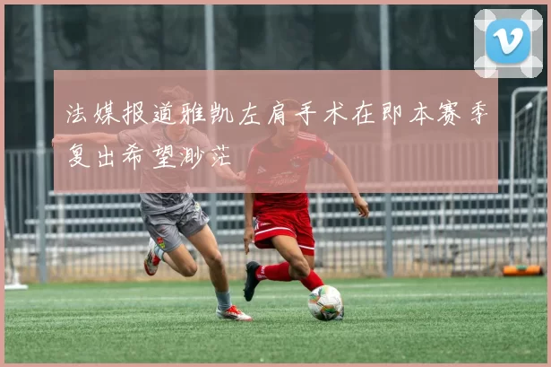 法媒报道雅凯左肩手术在即本赛季复出希望渺茫